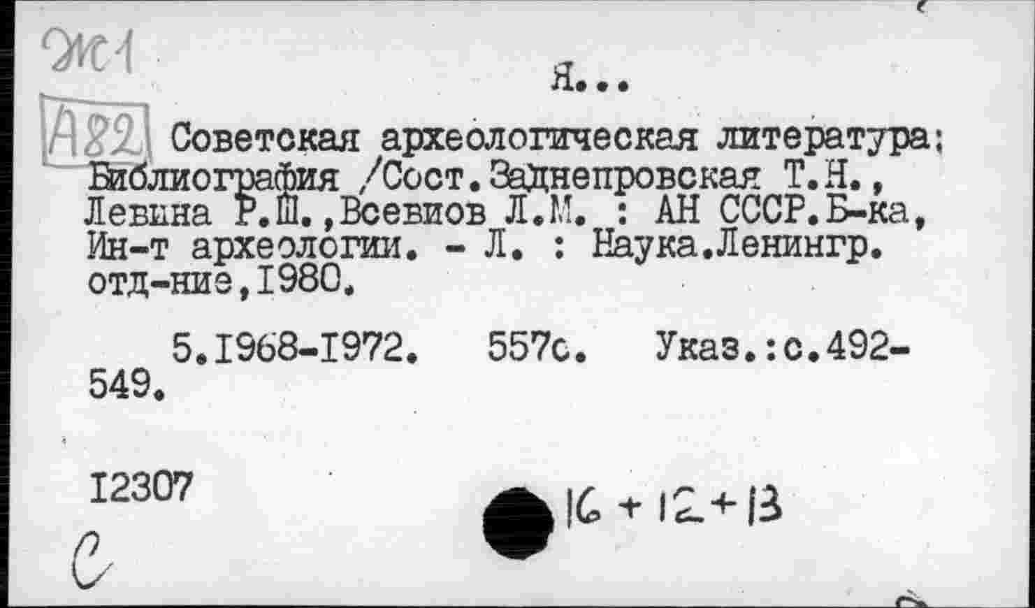 ﻿0И4	я
л. • »
Советская археологическая литература;
Библиография /Сост.ЗаДнепровская Т.Н., Левина Р.ш.,Всевиов Л.М. : АН СССР.Б-ка, Ин-т археологии. - Л. : Наука.Ленингр. отд-ние,1980.
5.1968-1972.	557с. Указ.:с.492-
549.
12307